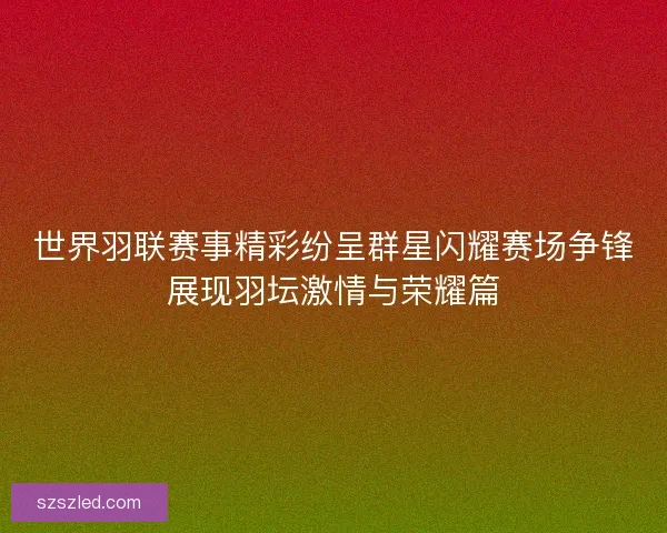 世界羽联赛事精彩纷呈群星闪耀赛场争锋展现羽坛激情与荣耀篇