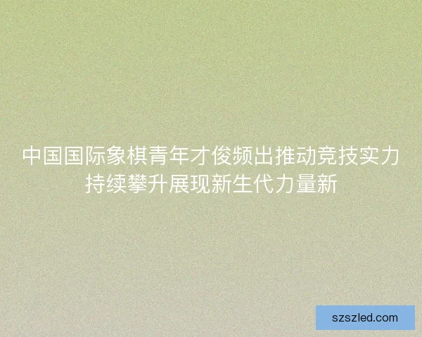 中国国际象棋青年才俊频出推动竞技实力持续攀升展现新生代力量新