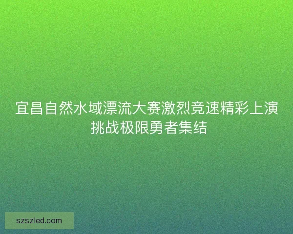 宜昌自然水域漂流大赛激烈竞速精彩上演 挑战极限勇者集结