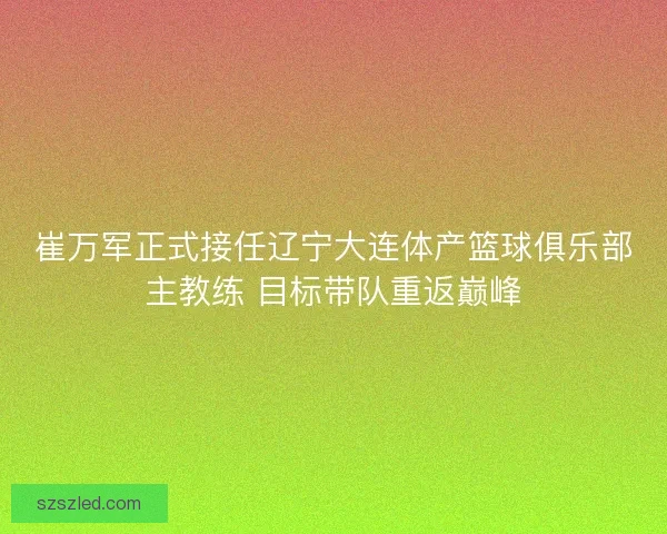 崔万军正式接任辽宁大连体产篮球俱乐部主教练 目标带队重返巅峰
