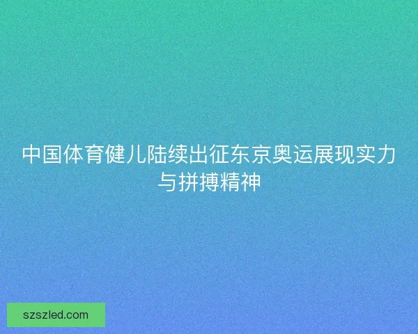 中国体育健儿陆续出征东京奥运展现实力与拼搏精神